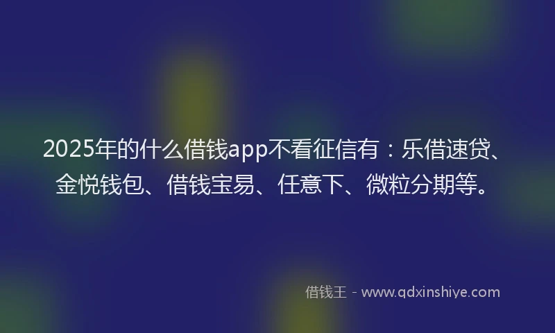2025年的什么借钱app不看征信有:乐借速贷、金悦钱包、借钱宝易、任意下、微粒分期等。