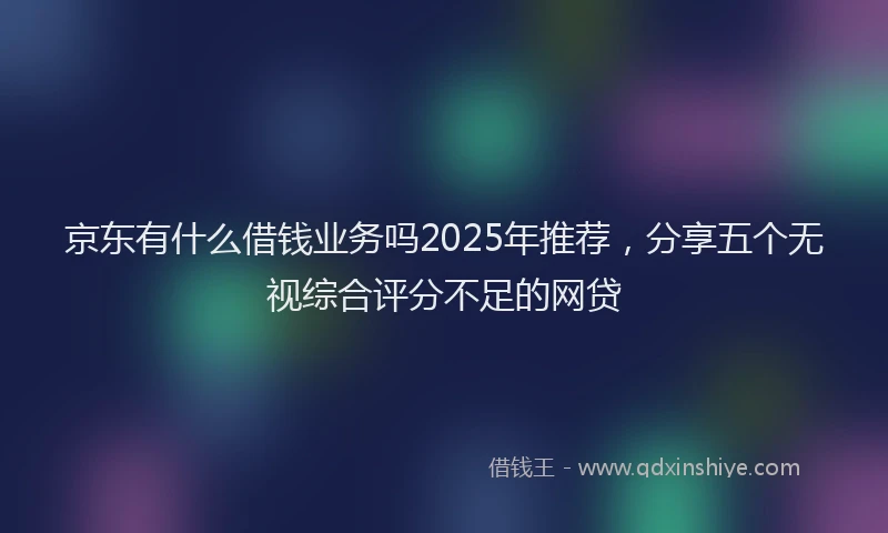 京东有什么借钱业务吗2025年推荐，分享五个无视综合评分不足的网贷