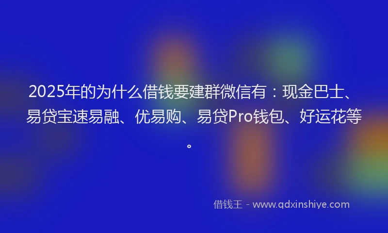 2025年的为什么借钱要建群微信有：现金巴士、易贷宝速易融、优易购、易贷Pro钱包、好运花等。