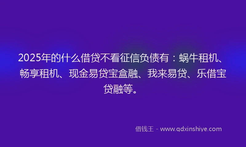 2025年的什么借贷不看征信负债有:蜗牛租机、畅享租机、现金易贷宝盒融、我来易贷、乐借宝贷融等。