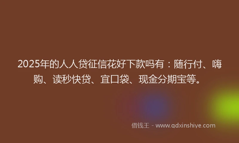 2025年的人人贷征信花好下款吗有：随行付、嗨购、读秒快贷、宜口袋、现金分期宝等。