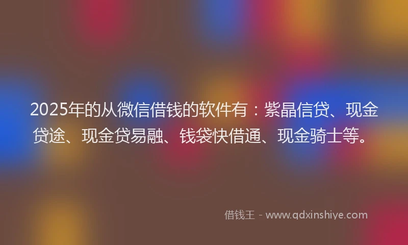 2025年的从微信借钱的软件有：紫晶信贷、现金贷途、现金贷易融、钱袋快借通、现金骑士等。
