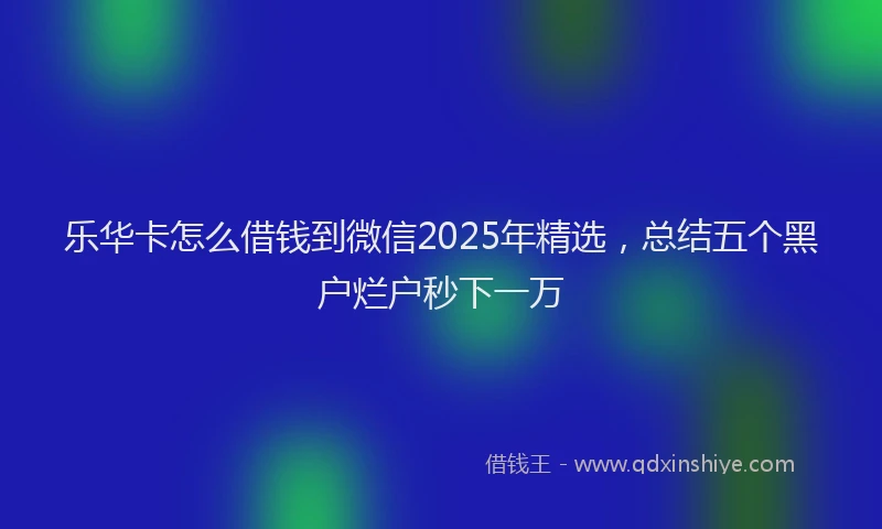 乐华卡怎么借钱到微信2025年精选，总结五个黑户烂户秒下一万