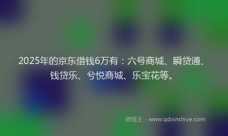 2025年的京东借钱6万有：六号商城、瞬贷通、钱贷乐、兮悦商城、乐宝花等。