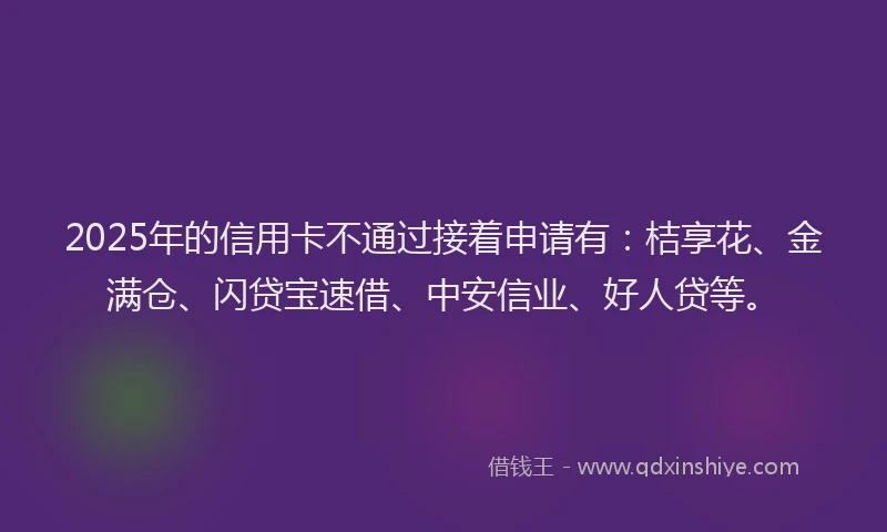 2025年的信用卡不通过接着申请有：桔享花、金满仓、闪贷宝速借、中安信业、好人贷等。
