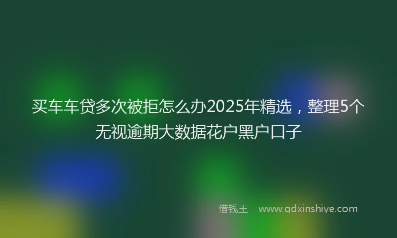 买车车贷多次被拒怎么办2025年精选，整理5个无视逾期大数据花户黑户口子