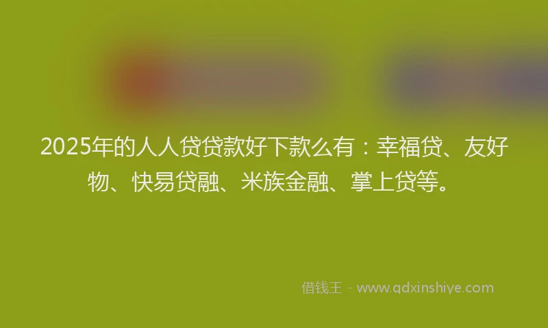 2025年的人人贷贷款好下款么有：幸福贷、友好物、快易贷融、米族金融、掌上贷等。