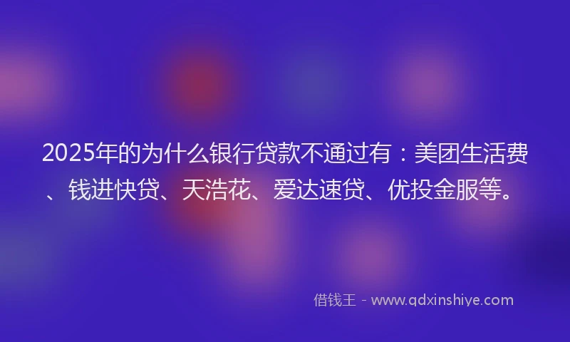 2025年的为什么银行贷款不通过有：美团生活费、钱进快贷、天浩花、爱达速贷、优投金服等。