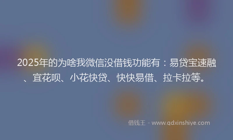 2025年的为啥我微信没借钱功能有：易贷宝速融、宜花呗、小花快贷、快快易借、拉卡拉等。