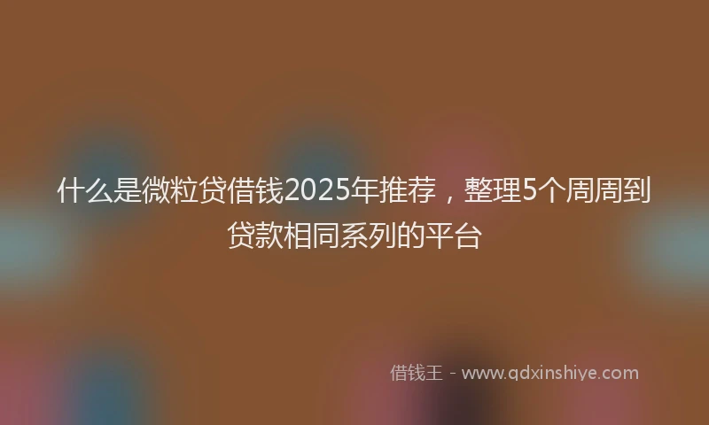 什么是微粒贷借钱2025年推荐，整理5个周周到贷款相同系列的平台