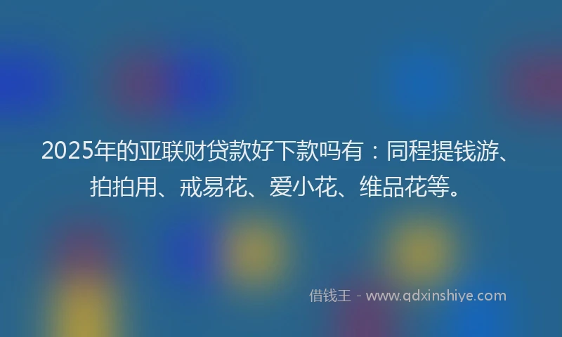 2025年的亚联财贷款好下款吗有：同程提钱游、拍拍用、戒易花、爱小花、维品花等。