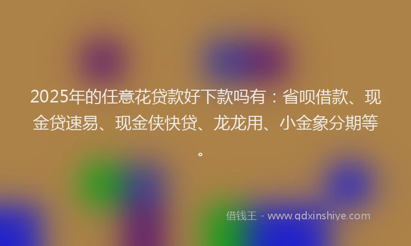 2025年的任意花贷款好下款吗有:省呗借款、现金贷速易、现金侠快贷、龙龙用、小金象分期等。