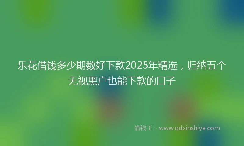乐花借钱多少期数好下款2025年精选，归纳五个无视黑户也能下款的口子
