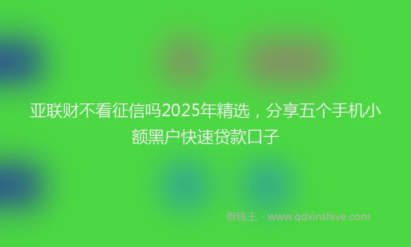 亚联财不看征信吗2025年精选，分享五个手机小额黑户快速贷款口子