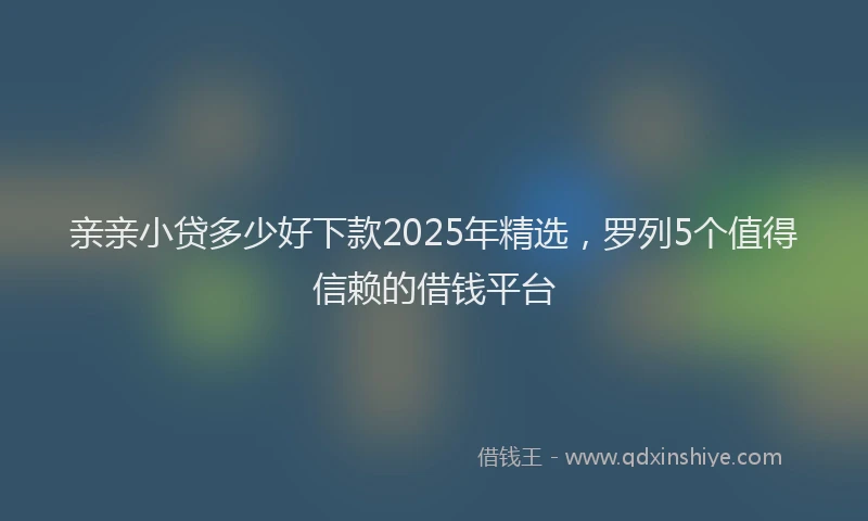 亲亲小贷多少好下款2025年精选，罗列5个值得信赖的借钱平台
