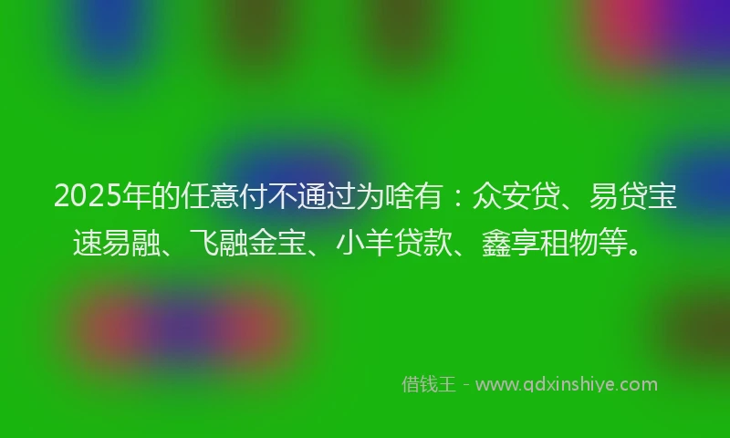 2025年的任意付不通过为啥有:众安贷、易贷宝速易融、飞融金宝、小羊贷款、鑫享租物等。