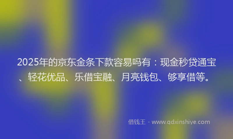 2025年的京东金条下款容易吗有：现金秒贷通宝、轻花优品、乐借宝融、月亮钱包、够享借等。