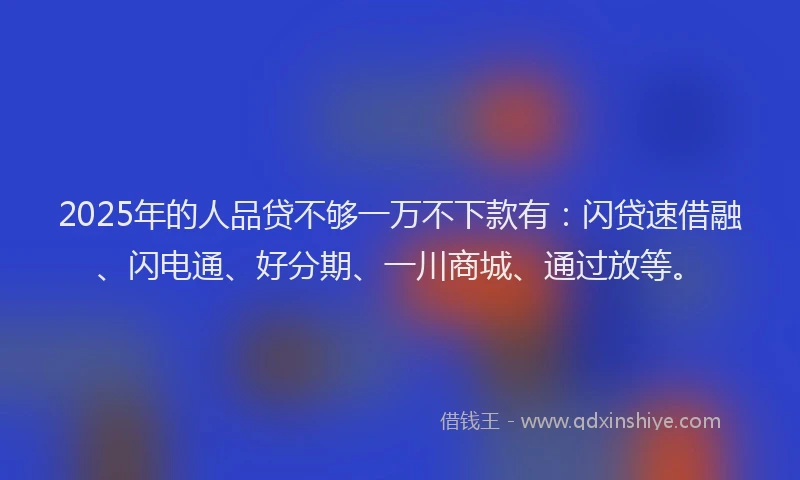 2025年的人品贷不够一万不下款有:闪贷速借融、闪电通、好分期、一川商城、通过放等。