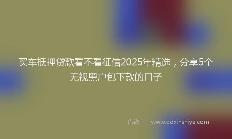 买车抵押贷款看不看征信2025年精选，分享5个无视黑户包下款的口子