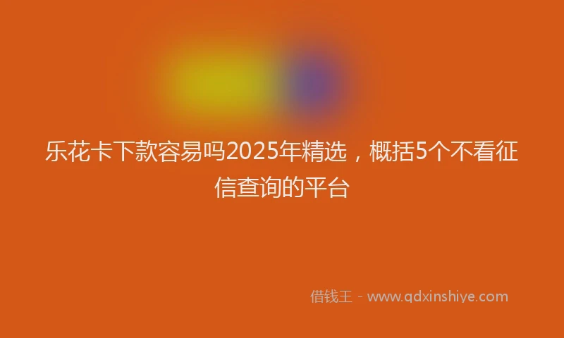乐花卡下款容易吗2025年精选，概括5个不看征信查询的平台