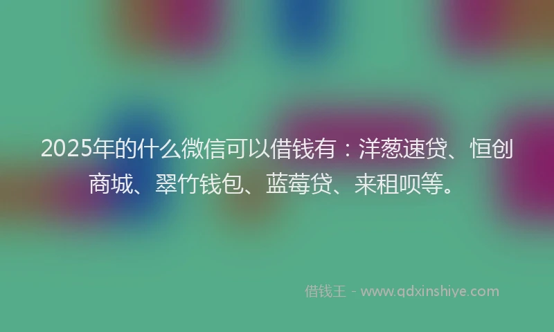 2025年的什么微信可以借钱有：洋葱速贷、恒创商城、翠竹钱包、蓝莓贷、来租呗等。