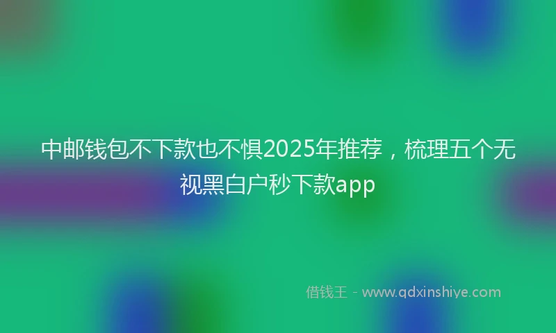 中邮钱包不下款也不惧2025年推荐,梳理五个无视黑白户秒下款app