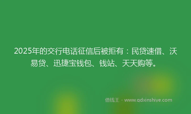 2025年的交行电话征信后被拒有：民贷速借、沃易贷、迅捷宝钱包、钱站、天天购等。