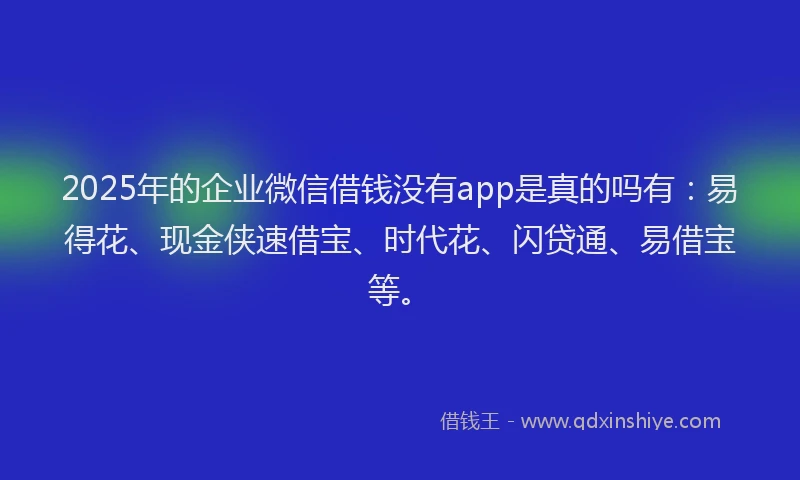 2025年的企业微信借钱没有app是真的吗有：易得花、现金侠速借宝、时代花、闪贷通、易借宝等。
