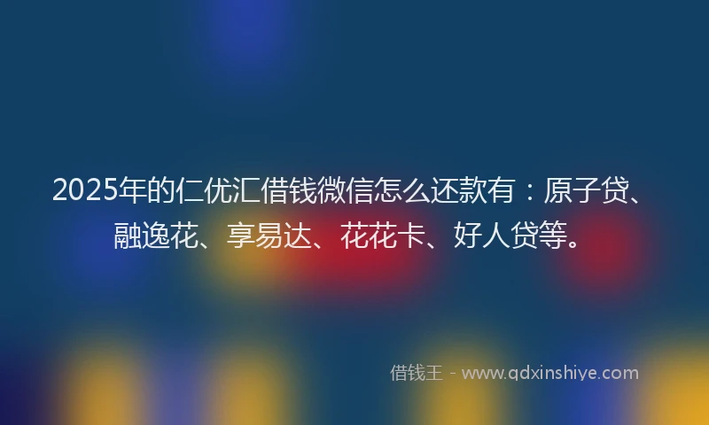 2025年的仁优汇借钱微信怎么还款有：原子贷、融逸花、享易达、花花卡、好人贷等。