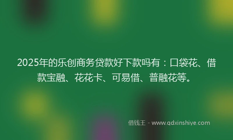 2025年的乐创商务贷款好下款吗有:口袋花、借款宝融、花花卡、可易借、普融花等。