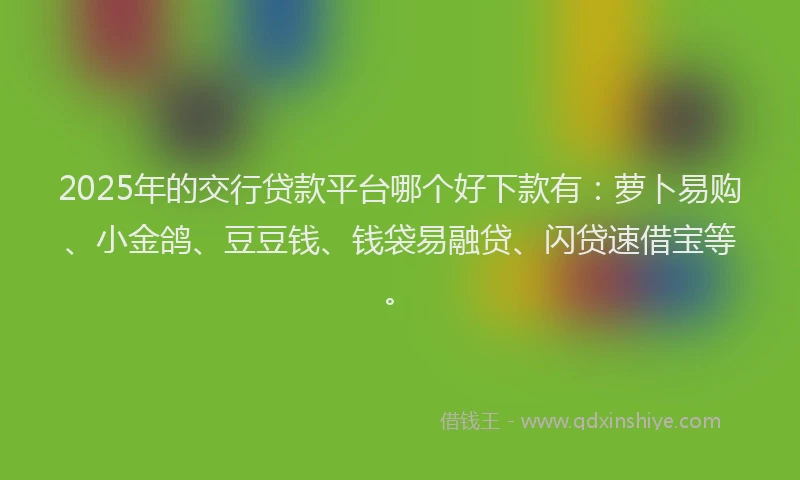 2025年的交行贷款平台哪个好下款有：萝卜易购、小金鸽、豆豆钱、钱袋易融贷、闪贷速借宝等。