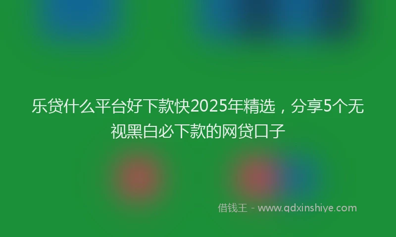 乐贷什么平台好下款快2025年精选，分享5个无视黑白必下款的网贷口子