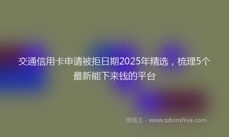 交通信用卡申请被拒日期2025年精选，梳理5个最新能下来钱的平台