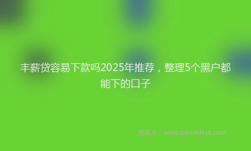 丰薪贷容易下款吗2025年推荐，整理5个黑户都能下的口子