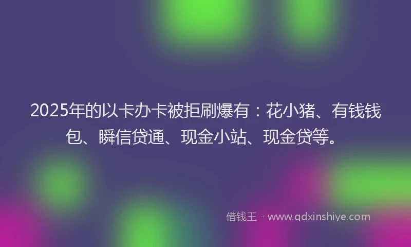 2025年的以卡办卡被拒刷爆有：花小猪、有钱钱包、瞬信贷通、现金小站、现金贷等。