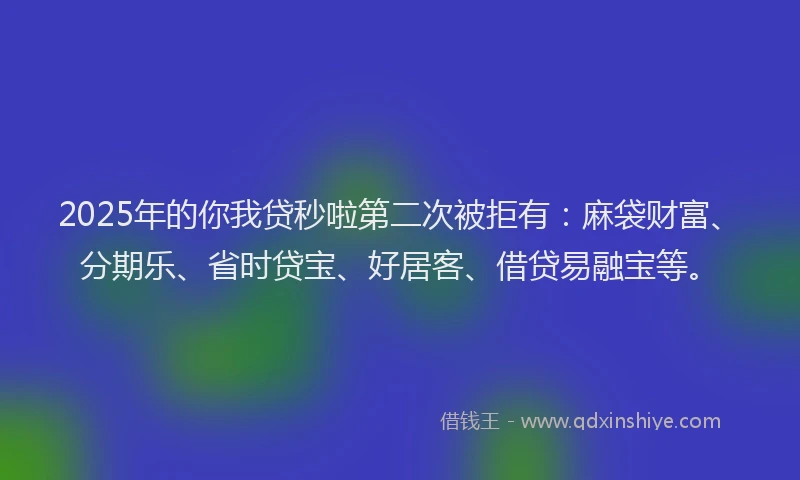 2025年的你我贷秒啦第二次被拒有：麻袋财富、分期乐、省时贷宝、好居客、借贷易融宝等。