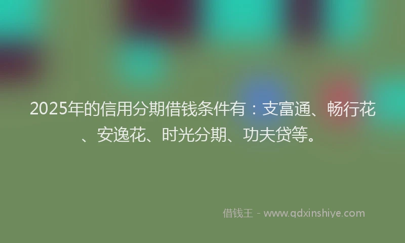 2025年的信用分期借钱条件有：支富通、畅行花、安逸花、时光分期、功夫贷等。