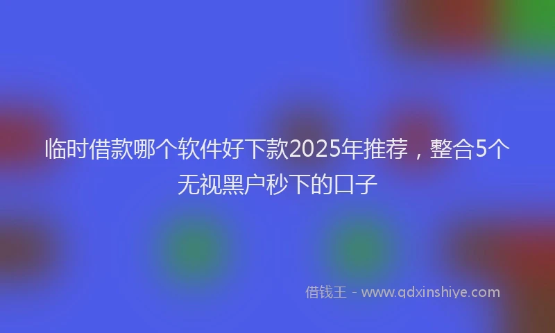 临时借款哪个软件好下款2025年推荐，整合5个无视黑户秒下的口子