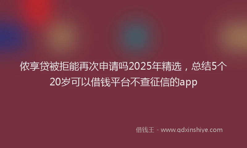 侬享贷被拒能再次申请吗2025年精选，总结5个20岁可以借钱平台不查征信的app