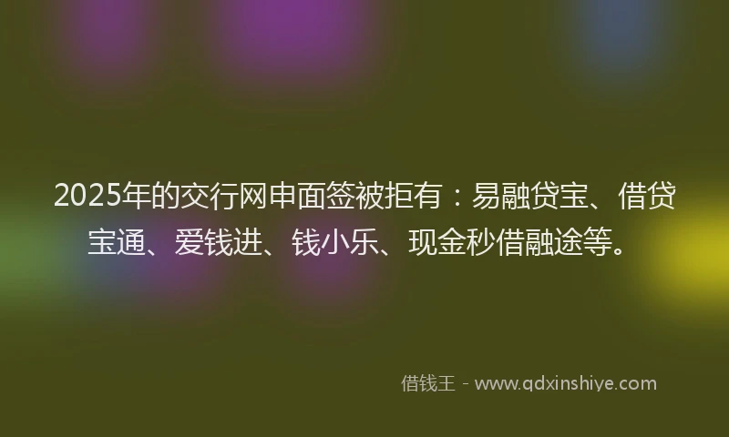 2025年的交行网申面签被拒有：易融贷宝、借贷宝通、爱钱进、钱小乐、现金秒借融途等。