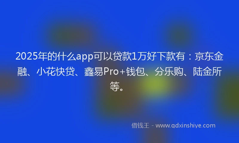 2025年的什么app可以贷款1万好下款有：京东金融、小花快贷、鑫易Pro+钱包、分乐购、陆金所等。