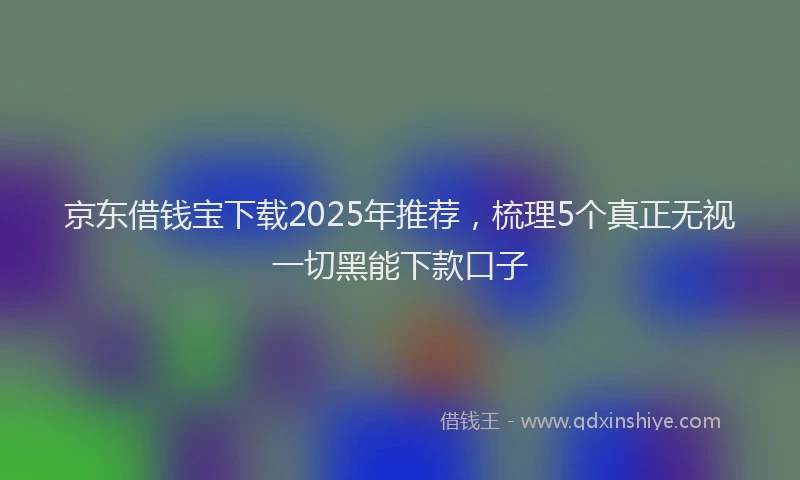 京东借钱宝下载2025年推荐，梳理5个真正无视一切黑能下款口子