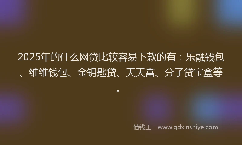 2025年的什么网贷比较容易下款的有：乐融钱包、维维钱包、金钥匙贷、天天富、分子贷宝盒等。
