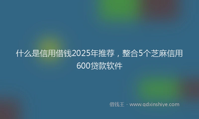 什么是信用借钱2025年推荐，整合5个芝麻信用600贷款软件