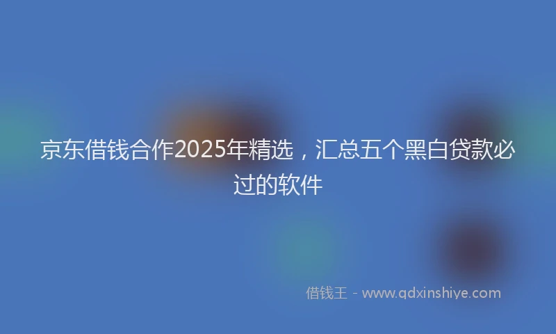 京东借钱合作2025年精选，汇总五个黑白贷款必过的软件