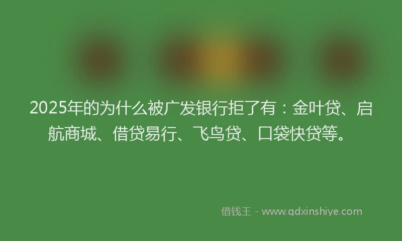 2025年的为什么被广发银行拒了有：金叶贷、启航商城、借贷易行、飞鸟贷、口袋快贷等。