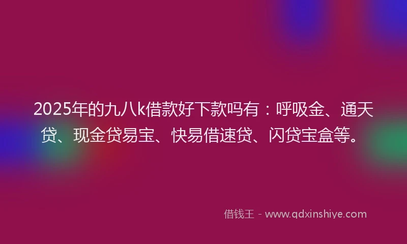 2025年的九八k借款好下款吗有：呼吸金、通天贷、现金贷易宝、快易借速贷、闪贷宝盒等。