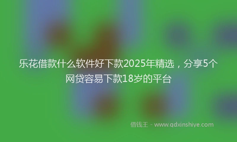 乐花借款什么软件好下款2025年精选，分享5个网贷容易下款18岁的平台