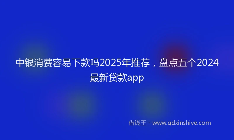 中银消费容易下款吗2025年推荐，盘点五个2024最新贷款app