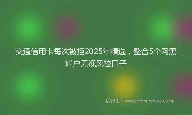 交通信用卡每次被拒2025年精选，整合5个网黑烂户无视风控口子